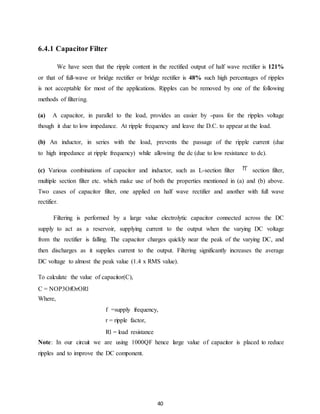 40 
6.4.1 Capacitor Filter 
We have seen that the ripple content in the rectified output of half wave rectifier is 121% 
or that of full-wave or bridge rectifier or bridge rectifier is 48% such high percentages of ripples 
is not acceptable for most of the applications. Ripples can be removed by one of the following 
methods of filtering. 
(a) A capacitor, in parallel to the load, provides an easier by -pass for the ripples voltage 
though it due to low impedance. At ripple frequency and leave the D.C. to appear at the load. 
(b) An inductor, in series with the load, prevents the passage of the ripple current (due 
to high impedance at ripple frequency) while allowing the dc (due to low resistance to dc). 
(c) Various combinations of capacitor and inductor, such as L-section filter section filter, 
multiple section filter etc. which make use of both the properties mentioned in (a) and (b) above. 
Two cases of capacitor filter, one applied on half wave rectifier and another with full wave 
rectifier. 
Filtering is performed by a large value electrolytic capacitor connected across the DC 
supply to act as a reservoir, supplying current to the output when the varying DC voltage 
from the rectifier is falling. The capacitor charges quickly near the peak of the varying DC, and 
then discharges as it supplies current to the output. Filtering significantly increases the average 
DC voltage to almost the peak value (1.4 x RMS value). 
To calculate the value of capacitor(C), 
C = NOP3OfOrORl 
Where, 
f =supply frequency, 
r = ripple factor, 
Rl = load resistance 
Note: In our circuit we are using 1000QF hence large value of capacitor is placed to reduce 
ripples and to improve the DC component. 
 