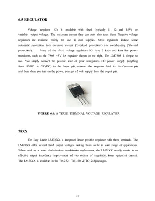 41 
6.5 REGULATOR 
Voltage regulator ICs is available with fixed (typically 5, 12 and 15V) or 
variable output voltages. The maximum current they can pass also rates them. Negative voltage 
regulators are available, mainly for use in dual supplies. Most regulators include some 
automatic protection from excessive current (‘overload protection’) and overheating (‘thermal 
protection’). Many of the fixed voltage regulators ICs have 3 leads and look like power 
transistors, such as the 7805 +5V 1A regulator shown on the right. The LM7805 is simple to 
use. You simply connect the positive lead of your unregulated DC power supply (anything 
from 9VDC to 24VDC) to the Input pin, connect the negative lead to the Common pin 
and then when you turn on the power, you get a 5 volt supply from the output pin. 
FIGURE 6.6: A THREE TERMINAL VOLTAGE REGULATOR 
78XX 
The Bay Linear LM78XX is integrated linear positive regulator with three terminals. The 
LM78XX offer several fixed output voltages making them useful in wide range of applications. 
When used as a zener diode/resistor combination replacement, the LM78XX usually results in an 
effective output impedance improvement of two orders of magnitude, lower quiescent current. 
The LM78XX is available in the TO-252, TO-220 & TO-263packages, 
 