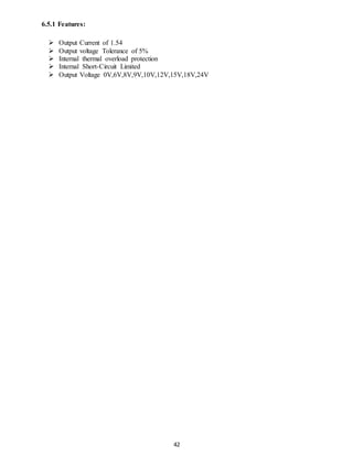 42 
6.5.1 Features: 
 Output Current of 1.54 
 Output voltage Tolerance of 5% 
 Internal thermal overload protection 
 Internal Short-Circuit Limited 
 Output Voltage 0V,6V,8V,9V,10V,12V,15V,18V,24V 
 
