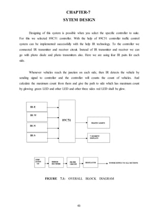 CHAPTER-7 
SYTEM DESIGN 
Designing of this system is possible when you select the specific controller to suite. 
For this we selected 89C51 controller. With the help of 89C51 controller traffic control 
system can be implemented successfully with the help IR technology. To the controller we 
connected IR transmitter and receiver circuit. Instead of IR transmitter and receiver we can 
go with photo diode and photo transmitters also. Here we are using four IR pairs for each 
side. 
Whenever vehicles reach the junction on each side, then IR detects the vehicle by 
sending signal to controller and the controller will counts the count of vehicles. And 
calculate the maximum count from them and give the path to side which has maximum count 
by glowing green LED and other LED and other three sides red LED shall be glow. 
FIGURE 7.1: OVERALL BLOCK DIAGRAM 
43 
 