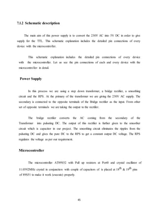 45 
7.1.2 Schematic description 
The main aim of this power supply is to convert the 230V AC into 5V DC in order to give 
supply for the TTL. This schematic explanation includes the detailed pin connections of every 
device with the microcontroller. 
This schematic explanation includes the detailed pin connections of every device 
with the microcontroller. Let us see the pin connections of each and every device with the 
microcontroller in detail. 
Power Supply 
In this process we are using a step down transformer, a bridge rectifier, a smoothing 
circuit and the RPS. At the primary of the transformer we are giving the 230V AC supply. The 
secondary is connected to the opposite terminals of the Bridge rectifier as the input. From other 
set of opposite terminals we are taking the output to the rectifier. 
The bridge rectifier converts the AC coming from the secondary of the 
Transformer into pulsating DC. The output of this rectifier is further given to the smoother 
circuit which is capacitor in our project. The smoothing circuit eliminates the ripples from the 
pulsating DC and gives the pure DC to the RPS to get a constant output DC voltage. The RPS 
regulates the voltage as per our requirement. 
Microcontroller 
The microcontroller AT89S52 with Pull up resistors at Port0 and crystal oscillator of 
11.0592MHz crystal in conjunction with couple of capacitors of is placed at 18th & 19th pins 
of 89S51 to make it work (execute) properly. 
 