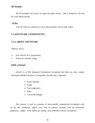 46 
IR Module: 
The IR transmitter and receiver are input and output devices. This is connected to the port 
P2 of the Microcontroller. 
LEDs: 
Here the LEDs are connected to one of microcontroller port by using resistor. 
7.2 SOFTWARE COMPONENTS 
7.2.1. ABOUT SOFTWARE 
Software used is: 
 Keil software for C programming 
 Proteus for schematic design 
KEIL μVision3 
μVision3 is an IDE (Integrated Development Environment) that helps you write, compile, 
and debug embedded programs. It encapsulates the following components: 
 Project Manager 
 Facility 
 Tool configuration 
 Editor 
 A powerful debugger 
This software is used for execution of microcontroller programs.Keil development tools 
for the MC architecture support every level of software developer from the professional 
applications engineer to the student just learning about embedded software development. 
 