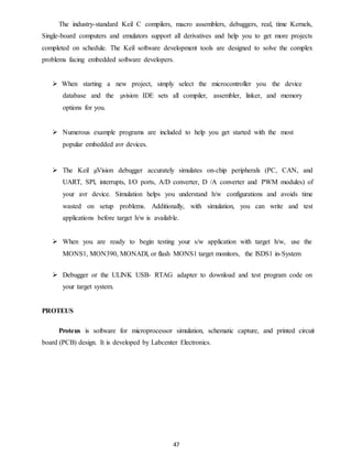The industry-standard Keil C compilers, macro assemblers, debuggers, real, time Kernels, 
Single-board computers and emulators support all derivatives and help you to get more projects 
completed on schedule. The Keil software development tools are designed to solve the complex 
problems facing embedded software developers. 
 When starting a new project, simply select the microcontroller you the device 
database and the μvision IDE sets all compiler, assembler, linker, and memory 
options for you. 
 Numerous example programs are included to help you get started with the most 
47 
popular embedded avr devices. 
 The Keil μVision debugger accurately simulates on-chip peripherals (PC, CAN, and 
UART, SPl, interrupts, I/O ports, A/D converter, D /A converter and PWM modules) of 
your avr device. Simulation helps you understand h/w configurations and avoids time 
wasted on setup problems. Additionally, with simulation, you can write and test 
applications before target h/w is available. 
 When you are ready to begin testing your s/w application with target h/w, use the 
MONS1, MON390, MONADl, or flash MONS1 target monitors, the lSDS1 in-System 
 Debugger or the ULlNK USB- RTAG adapter to download and test program code on 
your target system. 
PROTEUS 
Proteus is software for microprocessor simulation, schematic capture, and printed circuit 
board (PCB) design. It is developed by Labcenter Electronics. 
 