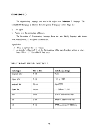 48 
EMBEDDED C: 
The programming Language used here in this project is an Embedded C Language. This 
Embedded C Language is different from the generic C language in few things like 
a) Data types 
b) Access over the architecture addresses. 
The Embedded C Programming Language forms the user friendly language with access 
over Port addresses, SFR Register addresses etc. 
Signed char: 
 Used to represent the – or + values 
 As a result, we have only 7 bits for the magnitude of the signed number, giving us values 
from -128 to +127. Embedded C data types: 
TABLE 7.1: DATA TYPES IN EMBEDDED C 
Data Types 
Size in Bits 
Data Range/Usage 
unsigned char 8-bit 0-255 
signed char 8-bit -128 to +127 
unsigned int 16-bit 0 to 65535 
signed int 16-bit -32,768 to +32,767 
Sbit 1-bit SFR bit addressable only 
Bit 1-bit RAM bit addressable only 
Sfr 8-bit RAM addresses 80-FFH only 
 