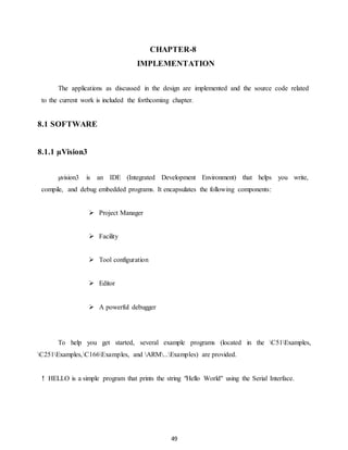 CHAPTER-8 
IMPLEMENTATION 
The applications as discussed in the design are implemented and the source code related 
to the current work is included the forthcoming chapter. 
49 
8.1 SOFTWARE 
8.1.1 μVision3 
μvision3 is an IDE (Integrated Development Environment) that helps you write, 
compile, and debug embedded programs. It encapsulates the following components: 
 Project Manager 
 Facility 
 Tool configuration 
 Editor 
 A powerful debugger 
To help you get started, several example programs (located in the C51Examples, 
C251Examples,C166Examples, and ARM...Examples) are provided. 
! HELLO is a simple program that prints the string "Hello World" using the Serial Interface. 
 
