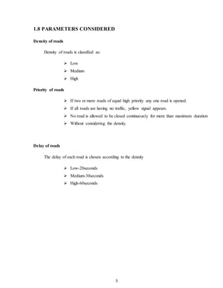 5 
1.8 PARAMETERS CONSIDERED 
Density of roads 
Density of roads is classified as: 
 Low 
 Medium 
 High 
Priority of roads 
 If two or more roads of equal high priority any one road is opened. 
 If all roads are having no traffic, yellow signal appears. 
 No road is allowed to be closed continuously for more than maximum duration 
 Without considering the density. 
Delay of roads 
The delay of each road is chosen according to the density 
 Low-20seconds 
 Medium-30seconds 
 High-60seconds 
 