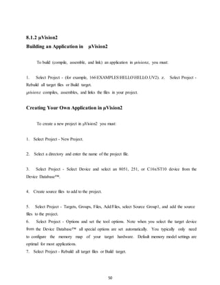 50 
8.1.2 μVision2 
Building an Application in μVision2 
To build (compile, assemble, and link) an application in μvisionz, you must: 
1. Select Project - (for example, 166EXAMPLESHELLOHELLO.UV2). z. Select Project - 
Rebuild all target files or Build target. 
μvisionz compiles, assembles, and links the files in your project. 
Creating Your Own Application in μVision2 
To create a new project in μVision2 you must: 
1. Select Project - New Project. 
2. Select a directory and enter the name of the project file. 
3. Select Project - Select Device and select an 8051, 251, or C16x/ST10 device from the 
Device Database™. 
4. Create source files to add to the project. 
5. Select Project - Targets, Groups, Files, Add/Files, select Source Group1, and add the source 
files to the project. 
6. Select Project - Options and set the tool options. Note when you select the target device 
from the Device Database™ all special options are set automatically. You typically only need 
to configure the memory map of your target hardware. Default memory model settings are 
optimal for most applications. 
7. Select Project - Rebuild all target files or Build target. 
 