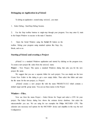 Debugging an Application in μVision2 
To debug an application created using uvision2, you must: 
51 
1. Select Debug - Start/Stop Debug Session. 
2. Use the Step toolbar buttons to single-step through your program. You may enter G, main 
in the Output Window to execute to the main C function. 
3. Open the Serial Window using the Serial #1 button on the 
toolbar. Debug your program using standard options like Step, Go, 
Break, and so on. 
Starting μVision2 and creating a Project 
μVision2 is a standard Windows application and started by clicking on the program icon. 
To create a new project file select from the uvision2 menu 
Project - New Project. This opens a standard Windows dialog that asks you for the new 
project file name. 
We suggest that you use a separate folder for each project. You can simply use the icon 
Create New Folder in this dialog to get a new empty folder. Then select this folder and enter 
the file name for the new project, i.e. Project1. 
μVision2 creates a new project file with the name PROJECT1.Uv2 which contains a 
default target and file group name. You can see these names in the Project 
Window - Files. 
Now use from the menu Project - Select Device for Target and select a CPU for your 
project. The Select Device dialog box shows the uvisionz device database. Just select the 
microcontroller you use. We are using for our examples the Philips 80C51RD+ CPU. This 
selection sets necessary tool options for the 80C51RD+ device and simplifies in this way the tool 
Configuration 
 