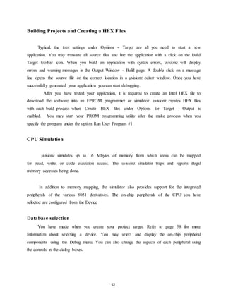 Building Projects and Creating a HEX Files 
Typical, the tool settings under Options - Target are all you need to start a new 
application. You may translate all source files and line the application with a click on the Build 
Target toolbar icon. When you build an application with syntax errors, uvisionz will display 
errors and warning messages in the Output Window - Build page. A double click on a message 
line opens the source file on the correct location in a μvisionz editor window. Once you have 
successfully generated your application you can start debugging. 
After you have tested your application, it is required to create an Intel HEX file to 
download the software into an EPROM programmer or simulator. uvisionz creates HEX files 
with each build process when Create HEX files under Options for Target - Output is 
enabled. You may start your PROM programming utility after the make process when you 
specify the program under the option Run User Program #1. 
52 
CPU Simulation 
μvisionz simulates up to 16 Mbytes of memory from which areas can be mapped 
for read, write, or code execution access. The uvisionz simulator traps and reports illegal 
memory accesses being done. 
In addition to memory mapping, the simulator also provides support for the integrated 
peripherals of the various 8051 derivatives. The on-chip peripherals of the CPU you have 
selected are configured from the Device 
Database selection 
You have made when you create your project target. Refer to page 58 for more 
Information about selecting a device. You may select and display the on-chip peripheral 
components using the Debug menu. You can also change the aspects of each peripheral using 
the controls in the dialog boxes. 
 