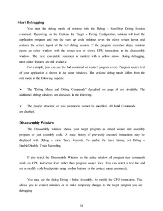53 
Start Debugging 
You start the debug mode of uvisionz with the Debug - Start/Stop Debug Session 
command. Depending on the Options for Target - Debug Configuration, uvisionz will load the 
application program and run the start up code uvisionz saves the editor screen layout and 
restores the screen layout of the last debug session. If the program execution stops, uvisionz 
opens an editor window with the source text or shows CPU instructions in the disassembly 
window. The next executable statement is marked with a yellow arrow. During debugging, 
most editor features are still available. 
For example, you can use the find command or correct program errors. Program source text 
of your application is shown in the same windows. The μvisionz debug mode differs from the 
edit mode in the following aspects: 
 The "Debug Menu and Debug Commands" described on page z8 are Available. The 
additional debug windows are discussed in the following. 
 The project structure or tool parameters cannot be modified. All build Commands 
are disabled. 
Disassembly Window 
The Disassembly window shows your target program as mixed source and assembly 
program or just assembly code. A trace history of previously executed instructions may be 
displayed with Debug - view Trace Records. To enable the trace history, set Debug - 
Enable/Disable Trace Recording. 
If you select the Disassembly Window as the active window all program step commands 
work on CPU instruction level rather than program source lines. You can select a text line and 
set or modify code breakpoints using toolbar buttons or the context menu commands. 
You may use the dialog Debug - Inline Assembly. to modify the CPU instructions. That 
allows you to correct mistakes or to make temporary changes to the target program you are 
debugging 
 