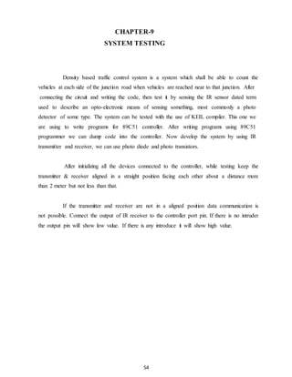 CHAPTER-9 
SYSTEM TESTING 
Density based traffic control system is a system which shall be able to count the 
vehicles at each side of the junction road when vehicles are reached near to that junction. After 
connecting the circuit and writing the code, then test it by sensing the IR sensor dated term 
used to describe an opto-electronic means of sensing something, most commonly a photo 
detector of some type. The system can be tested with the use of KEIL compiler. This one we 
are using to write programs for 89C51 controller. After writing programs using 89C51 
programmer we can dump code into the controller. Now develop the system by using IR 
transmitter and receiver, we can use photo diode and photo transistors. 
After initializing all the devices connected to the controller, while testing keep the 
transmitter & receiver aligned in a straight position facing each other about a distance more 
than 2 meter but not less than that. 
If the transmitter and receiver are not in a aligned position data communication is 
not possible. Connect the output of IR receiver to the controller port pin. If there is no intruder 
the output pin will show low value. If there is any introduce it will show high value. 
54 
 
