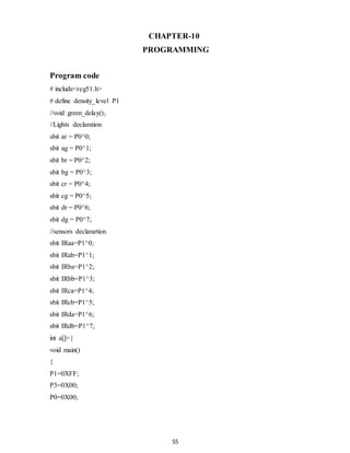 CHAPTER-10 
PROGRAMMING 
55 
Program code 
# include<reg51.h> 
# define density_level P1 
//void green_delay(); 
//Lights declaration 
sbit ar = P0^0; 
sbit ag = P0^1; 
sbit br = P0^2; 
sbit bg = P0^3; 
sbit cr = P0^4; 
sbit cg = P0^5; 
sbit dr = P0^6; 
sbit dg = P0^7; 
//sensors declarartion 
sbit IRaa=P1^0; 
sbit IRab=P1^1; 
sbit IRba=P1^2; 
sbit IRbb=P1^3; 
sbit IRca=P1^4; 
sbit IRcb=P1^5; 
sbit IRda=P1^6; 
sbit IRdb=P1^7; 
int a[]={ 
void main() 
{ 
P1=0XFF; 
P3=0X00; 
P0=0X00; 
 