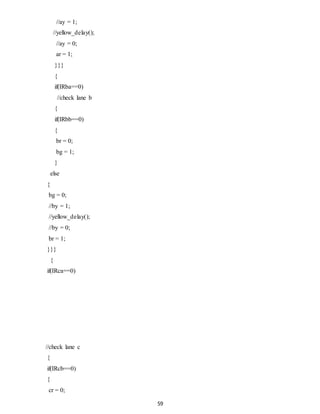 59 
//ay = 1; 
//yellow_delay(); 
//ay = 0; 
ar = 1; 
}}} 
{ 
if(IRba==0) 
//check lane b 
{ 
if(IRbb==0) 
{ 
br = 0; 
bg = 1; 
} 
else 
{ 
bg = 0; 
//by = 1; 
//yellow_delay(); 
//by = 0; 
br = 1; 
}}} 
{ 
if(IRca==0) 
//check lane c 
{ 
if(IRcb==0) 
{ 
cr = 0; 
 