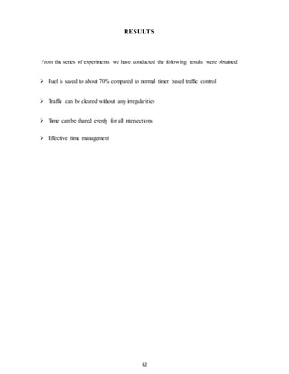 RESULTS 
From the series of experiments we have conducted the following results were obtained: 
 Fuel is saved to about 70% compared to normal timer based traffic control 
 Traffic can be cleared without any irregularities 
 Time can be shared evenly for all intersections 
62 
 Effective time management 
 