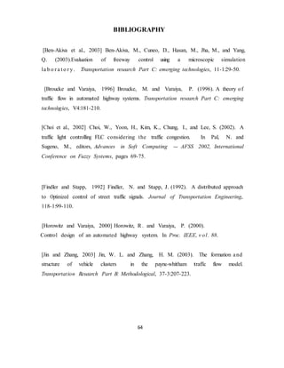 BIBLIOGRAPHY 
[Ben-Akiva et al., 2003] Ben-Akiva, M., Cuneo, D., Hasan, M., Jha, M., and Yang, 
Q. (2003).Evaluation of freeway control using a microscopic simulation 
la b o r a t o r y . Transportation research Part C: emerging technologies, 11-1:29-50. 
[Broucke and Varaiya, 1996] Broucke, M. and Varaiya, P. (1996). A theory of 
traffic flow in automated highway systems. Transportation research Part C: emerging 
technologies, V4:181-210. 
[Choi et al., 2002] Choi, W., Yoon, H., Kim, K., Chung, I., and Lee, S. (2002). A 
traffic light controlling FLC considering the traffic congestion. In Pal, N. and 
Sugeno, M., editors, Advances in Soft Computing - AFSS 2002, International 
Conference on Fuzzy Systems, pages 69-75. 
[Findler and Stapp, 1992] Findler, N. and Stapp, J. (1992). A distributed approach 
to Optimized control of street traffic signals. Journal of Transportation Engineering, 
118-1:99-110. 
[Horowitz and Varaiya, 2000] Horowitz, R. and Varaiya, P. (2000). 
Control design of an automated highway system. In Proc. IEEE, v ol . 88. 
[Jin and Zhang, 2003] Jin, W. L. and Zhang, H. M. (2003). The formation and 
structure of vehicle clusters in the payne-whitham traffic flow model. 
Transportat ion Research Part B: Methodological, 37-3:207-223. 
64 
 