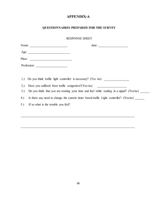 APPENDIX-A 
QUESTIONNAIRES PREPARED FOR THE SURVEY 
RESPONSE SHEET 
Name: ________________________ date: ___________________ 
66 
Age: ___________________________ 
Place ___________________________ 
Profession: ____________________ 
1.) Do you think traffic light controller is necessary? (Yes /no) ________________ 
2.) Have you suffered from traffic congestion?(Yes/no) ___________________ 
3.) Do you think that you are wasting your time and fuel while waiting in a signal? (Yes/no) ______ 
4.) Is there any need to change the current timer based traffic Light controller? (Yes/no) ______ 
5.) If so what is the trouble you feel? 
_________________________________________________________________________ 
_________________________________________________________________________ 
 