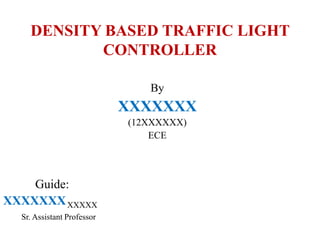 DENSITY BASED TRAFFIC LIGHT
CONTROLLER
By
XXXXXXX
(12XXXXXX)
ECE
Guide:
XXXXXXXXXXXX
Sr. Assistant Professor
 