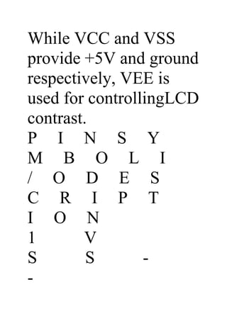 While VCC and VSS
provide +5V and ground
respectively, VEE is
used for controllingLCD
contrast.
P I N S Y
M B O L I
/ O D E S
C R I P T
I O N
1       V
S        S       -
-
 