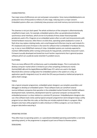 CHARACTERISTICS:

Two major areas of differences are cost and power consumption. Since many embeddedsystems are
produced in tens of thousands to millions of units range, reducing cost is a major concern.
Embedded systems often use a (relatively) slow processor and small memory size tominimize costs



The slowness is not just clock speed. The whole architecture of the computer is oftenintentionally
simplified to lower costs. For example, embedded systems often use peripheralscontrolled by
synchronous serial interfaces, which are ten to hundreds of times slower thancomparable
peripherals used in PCs. Programs on an embedded system often run with real-timeconstraints with
limited hardware resources: often there is no disk drive, operating system,keyboard or screen. A
flash drive may replace rotating media, and a small keypad and LCDscreen may be used instead of a
PC's keyboard and screen.Firmware is the name for software that is embedded in hardware devices,
e.g. in one or more ROM/Flash memory IC chips. Embedded systems are routinely expected to
maintain 100%reliability while running continuously for long periods, sometimes measured in years.
Firmware isusually developed and tested too much harsher requirements than is general-purpose
software,which can usually be easily restarted if a problem occurs.

PLATFORM:

There are many different CPU architectures used in embedded designs. This in contrastto the
desktop computer market which is limited to just a few competing architectures mainly
theIntel/AMD x86 and the Apple/Motorola/IBM Power PC’s which are used in the Apple
Macintosh.One common configuration for embedded systems is the system on a chip, an
application-specific integrated circuit, for which the CPU was purchased as intellectual property to
add to theIC's design.

TOOLS:

Like a typical computer programmer, embedded system designers use compilers,assemblers and
debuggers to develop an embedded system. Those software tools can comefrom several
sources:Software companies that specialize in the embedded market Ported from theGNU software
development tools. Sometimes, development tools for a personal computer can beused if the
embedded processor is a close relative to a common PC processor. Embeddedsystem designers also
use a few software tools rarely used by typical computer programmers.Some designers keep a utility
program to turn data files into code, so that they can include anykind of data in a program. Most
designers also have utility programs to add a checksum or CRCto a program, so it can check its
program data before executing it.



OPERATING SYSTEM:

They often have no operating system, or a specialized embedded operating system(often a real-time
operating system), or the programmer is assigned to port one of these to thenew system.

DEBUGGING:
 