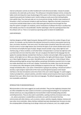 internal combustion controls are often handled with multi-dimensional tables. Instead of complex
calculations, the code looks up the values. The softwarecan interpolate between entries, to keep the
tables small and cheap.One major disadvantage of this system is that it does not guarantee a time to
respond toany particular hardware event. Careful coding can easily assure that nothing disables
interruptsfor long. Thus interrupt code can run at very precise timings. Another major weakness of
thissystem is that it can become complex to add new features. Algorithms that take a long time to
runmust be carefully broken down so only a little piece gets done each time through the main
loop.This system's strength is its simplicity, and on small pieces of software the loop is usuallyso fast
that nobody cares that it is not predictable. Another advantage is that this systemguarantees that
the software will run. There is no mysterious operating system to blame for badbehavior.

USER INTERFACES

:

Interface designers at PARC, Apple Computer, Boeing and HP minimize the number of types of user
actions. For example, use two buttons (the absolute minimum) to control a menusystem (just to be
clear, one button should be "next menu entry" the other button should be"select this menu entry").
A touch-screen or screen-edge buttons also minimize the types of user actions.Another basic trick is
to minimize and simplify the type of output. Designs should consider using a status light for each
interface plug, or failure condition, to tell what failed. A cheapvariation is to have two light bars with
a printed matrix of errors that they select- the user can glueon the labels for the language that she
speaks.For example, Boeing's standard test interface is a button and some lights. When youpress the
button, all the lights turn on. When you release the button, the lights with failures stayon. The labels
are in Basic English.Designers use colors. Red defines the users can get hurt- think of blood. Yellow
definessomething might be wrong. Green defines everything's OK.Another essential trick is to make
any modes absolutely clear on the user's display. If aninterface has modes, they must be reversible
in an obvious way. Most designers prefer thedisplay to respond to the user. The display should
change immediately after a user action. If themachine is going to do anything, it should start within 7
seconds, or give progress reports.One of the most successful general-purpose screen-based
interfaces is the two menubuttons and a line of text in the user's native language. It's used in pagers,
medium-pricedprinters, network switches, and other medium-priced situations that require complex
behavior from users. When there's text, there are languages. The default language should be the
one mostwidely understood



INTRODUCTION TO MICROCONTROLLER

Microcontrollers as the name suggests are small controllers. They are like singlechip computers that
are often embedded into other systems to function as processing/controllingunit. For example the
remote control you are using probably has microcontrollers inside that dodecoding and other
controlling functions. They are also used in automobiles, washing machines,microwave ovens, toys
... etc, where automation is needed.Micro-controllers are useful to the extent that they
communicate with other devices, such as sensors, motors, switches, keypads, displays, memory and
even other micro-controllers. Many interface methods have been developed over the years to solve
the complexproblem of balancing circuit design criteria such as features, cost, size, weight, power
 