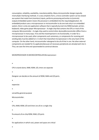 consumption, reliability, availability, manufacturability. Many microcontroller designs typically
mixmultiple interfacing methods. In a very simplistic form, a micro-controller system can be viewed
asa system that reads from (monitors) inputs, performs processing and writes to (controls)
outputs.Embedded system means the processor is embedded into the requiredapplication. An
embedded product uses a microprocessor or microcontroller to do one task only.In an embedded
system, there is only one application software that is typically burned into ROM.Example: printer,
keyboard, video game player Microprocessor - A single chip that contains the CPU or most of the
computer Microcontroller - A single chip used to control other devicesMicrocontroller differs from a
microprocessor in many ways. First and the mostimportant is its functionality. In order for a
microprocessor to be used, other components such asmemory, or components for receiving and
sending data must be added to it. In short that meansthat microprocessor is the very heart of the
computer. On the other hand, microcontroller isdesigned to be all of that in one. No other external
components are needed for its applicationbecause all necessary peripherals are already built into it.
Thus, we save the time and spaceneeded to construct devices



MICROPROCESSOR VS MICROCONTROLLER:Microprocessor:



•

CPU is stand-alone, RAM, ROM, I/O, timer are separate

•

Designer can decide on the amount of ROM, RAM and I/O ports.

•

expensive

•

versatility general-purpose

Microcontroller:

•

CPU, RAM, ROM, I/O and timer are all on a single chip

•

fix amount of on-chip ROM, RAM, I/O ports

•

for applications in which cost, power and space are critical

•
 