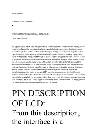 single-purpose



INTRODUCTION TO IR PAIRS

•



INTRODUCTION TO LIQUID CRYSTAL DISPLAY (LCD)

Liquid crystal display



is a type of display which used in digital watches and manyportable computers. LCD displays utilize
two sheets of polarizing material with a liquid crystalsolution between them. An electric current
passed through the liquid causes the crystals to alignso that light cannot pass through them. Each
crystal, therefore, is like a shutter, either allowinglight to pass through or blocking the light.The
liquid crystals can be manipulated through an applied electric voltage so that light isallowed to pass
or is blocked. By carefully controlling where and what wavelength (color) of lightis allowed to pass,
the LCD monitor is able to display images. A back light provides LCDmonitor’s brightness.Other
advances have allowed LCD’s to greatly reduce liquid crystal cell responsetimes. Response time is
basically the amount of time it takes for a pixel to “change colors”. Inreality response time is the
amount of time it takes a liquid crystal cell to go from being active toinactive. They make
complicated equipment easier to operate. LCD’s come in manyshapes and sizes but the most
common is the 16 character x 4 line (16x4) display with nobacklight. It requires only 11 connections –
eight bits for data (which can be reduced to four if necessary) and three control lines (we have only
used two here). It runs off a 5V DC supply andonly needs about 1mA of current. The display contrast
can be varied by changing the voltage intopin 3 of the display,




PIN DESCRIPTION
OF LCD:
From this description,
the interface is a
 
