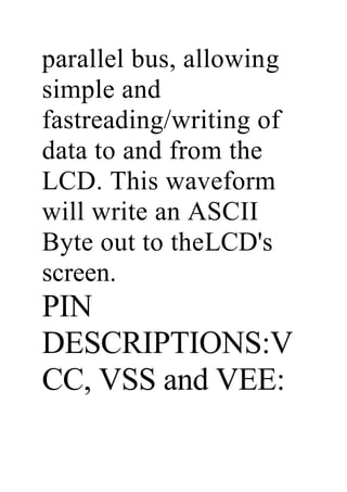 parallel bus, allowing
simple and
fastreading/writing of
data to and from the
LCD. This waveform
will write an ASCII
Byte out to theLCD's
screen.
PIN
DESCRIPTIONS:V
CC, VSS and VEE:
 
