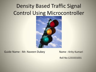 Density Based Traffic Signal
Control Using Microcontroller
Guide Name : Mr. Naveen Dubey Name : Krity Kumari
Roll No:1233331031
 