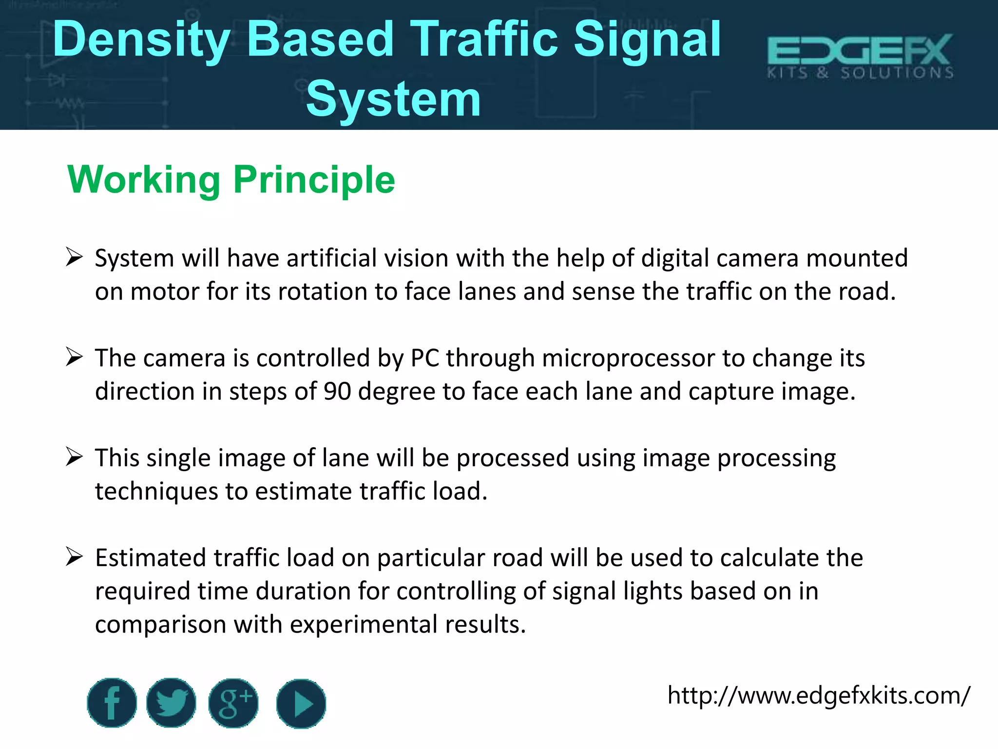 http://www.edgefxkits.com/
Density Based Traffic Signal
System
 System will have artificial vision with the help of digital camera mounted
on motor for its rotation to face lanes and sense the traffic on the road.
 The camera is controlled by PC through microprocessor to change its
direction in steps of 90 degree to face each lane and capture image.
 This single image of lane will be processed using image processing
techniques to estimate traffic load.
 Estimated traffic load on particular road will be used to calculate the
required time duration for controlling of signal lights based on in
comparison with experimental results.
Working Principle
 