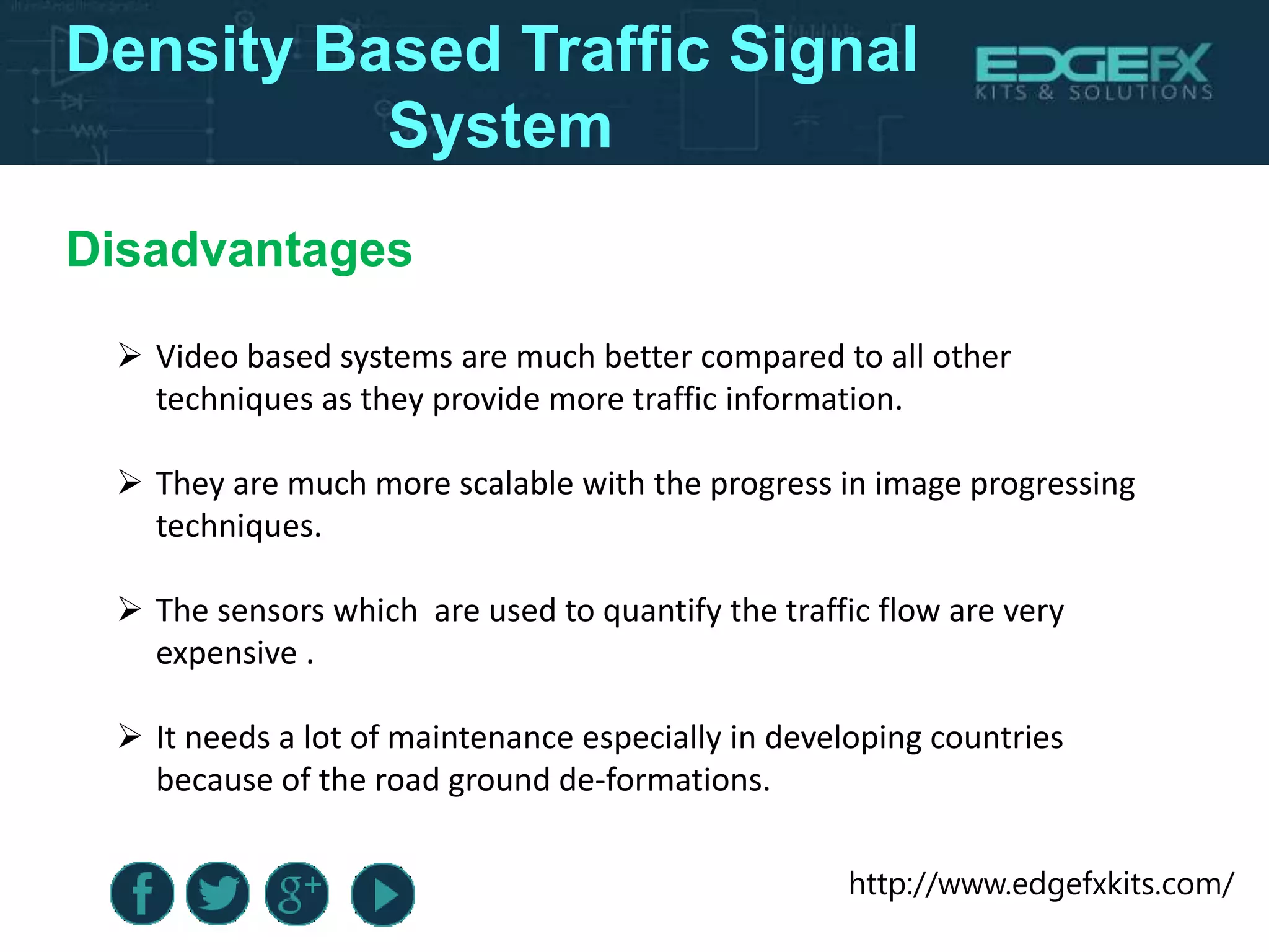 http://www.edgefxkits.com/
Disadvantages
Density Based Traffic Signal System
 Video based systems are much better compared to all other
techniques as they provide more traffic information.
 They are much more scalable with the progress in image progressing
techniques.
 The sensors which are used to quantify the traffic flow are very
expensive .
 It needs a lot of maintenance especially in developing countries
because of the road ground de-formations.
Density Based Traffic Signal
System
 