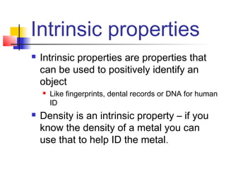 Intrinsic properties
   Intrinsic properties are properties that
    can be used to positively identify an
    object
       Like fingerprints, dental records or DNA for human
        ID
   Density is an intrinsic property – if you
    know the density of a metal you can
    use that to help ID the metal.
 