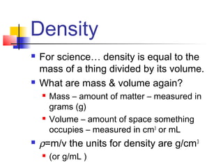 Density
   For science… density is equal to the
    mass of a thing divided by its volume.
   What are mass & volume again?
       Mass – amount of matter – measured in
        grams (g)
       Volume – amount of space something
        occupies – measured in cm3 or mL
   ρ=m/v the units for density are g/cm 3
       (or g/mL )
 