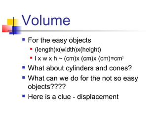 Volume
   For the easy objects
       (length)x(width)x(height)
       l x w x h ~ (cm)x (cm)x (cm)=cm3
   What about cylinders and cones?
   What can we do for the not so easy
    objects????
   Here is a clue - displacement
 