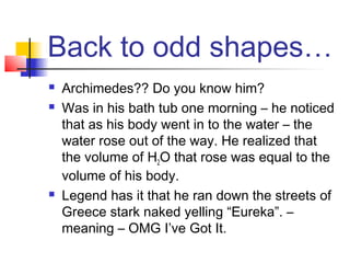 Back to odd shapes…
   Archimedes?? Do you know him?
   Was in his bath tub one morning – he noticed
    that as his body went in to the water – the
    water rose out of the way. He realized that
    the volume of H2O that rose was equal to the
    volume of his body.
   Legend has it that he ran down the streets of
    Greece stark naked yelling “Eureka”. –
    meaning – OMG I’ve Got It.
 