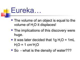 Eureka…
   The volume of an object is equal to the
    volume of H2O it displaces!
   The implications of this discovery were
    huge.
   It was later decided that 1g H2O = 1mL
    H2O = 1 cm3 H2O
   So - what is the density of water???
 