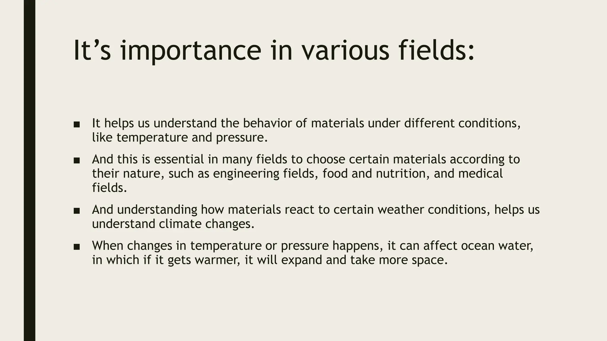 It’s importance in various fields:
■ It helps us understand the behavior of materials under different conditions,
like temperature and pressure.
■ And this is essential in many fields to choose certain materials according to
their nature, such as engineering fields, food and nutrition, and medical
fields.
■ And understanding how materials react to certain weather conditions, helps us
understand climate changes.
■ When changes in temperature or pressure happens, it can affect ocean water,
in which if it gets warmer, it will expand and take more space.
 