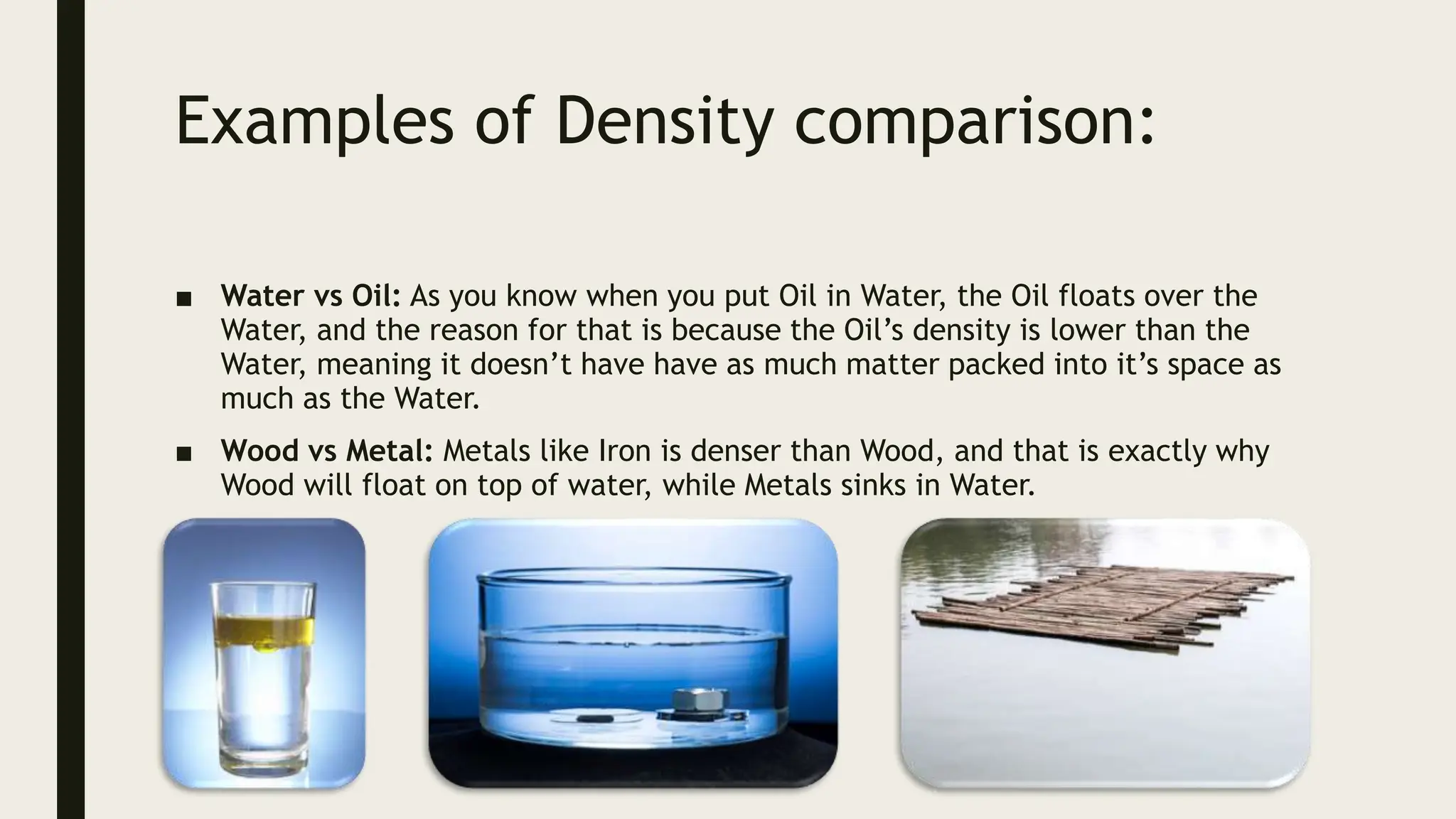 Examples of Density comparison:
■ Water vs Oil: As you know when you put Oil in Water, the Oil floats over the
Water, and the reason for that is because the Oil’s density is lower than the
Water, meaning it doesn’t have have as much matter packed into it’s space as
much as the Water.
■ Wood vs Metal: Metals like Iron is denser than Wood, and that is exactly why
Wood will float on top of water, while Metals sinks in Water.
 