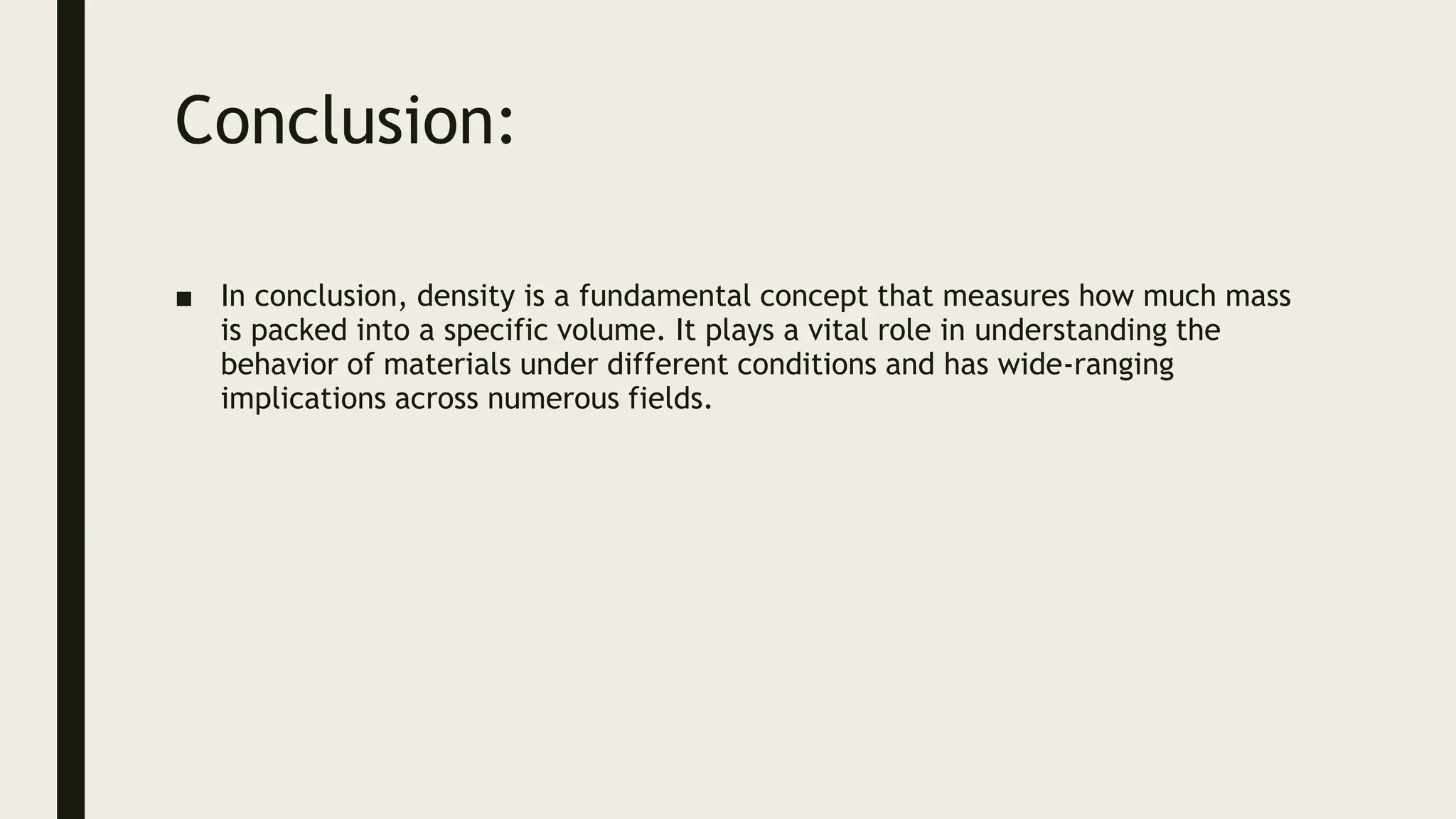 Conclusion:
■ In conclusion, density is a fundamental concept that measures how much mass
is packed into a specific volume. It plays a vital role in understanding the
behavior of materials under different conditions and has wide-ranging
implications across numerous fields.
 