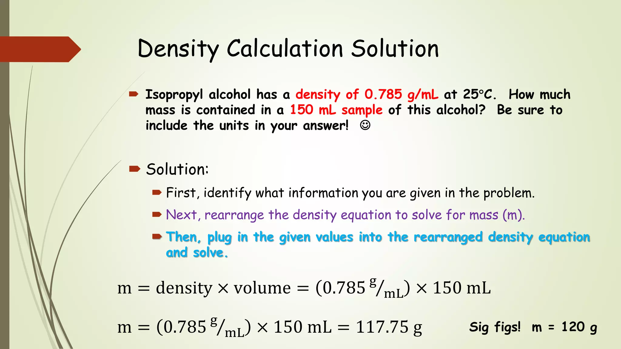 Density Calculation Solution
 Isopropyl alcohol has a density of 0.785 g/mL at 25C. How much
mass is contained in a 150 mL sample of this alcohol? Be sure to
include the units in your answer! 
 Solution:
 First, identify what information you are given in the problem.
 Next, rearrange the density equation to solve for mass (m).
 Then, plug in the given values into the rearranged density equation
and solve.
m = density × volume = 0.785 g
mL × 150 mL
m = 0.785 g
mL × 150 mL = 117.75 g Sig figs! m = 120 g
 