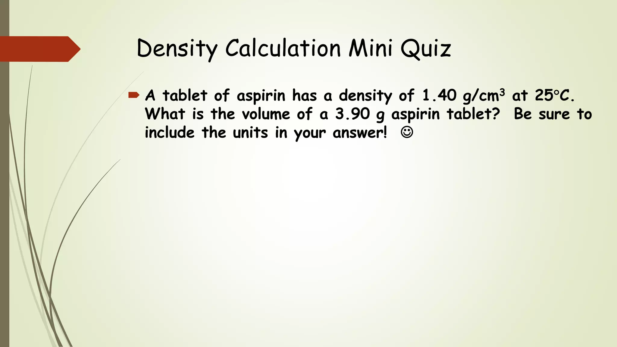 Density Calculation Mini Quiz
 A tablet of aspirin has a density of 1.40 g/cm3 at 25C.
What is the volume of a 3.90 g aspirin tablet? Be sure to
include the units in your answer! 
 