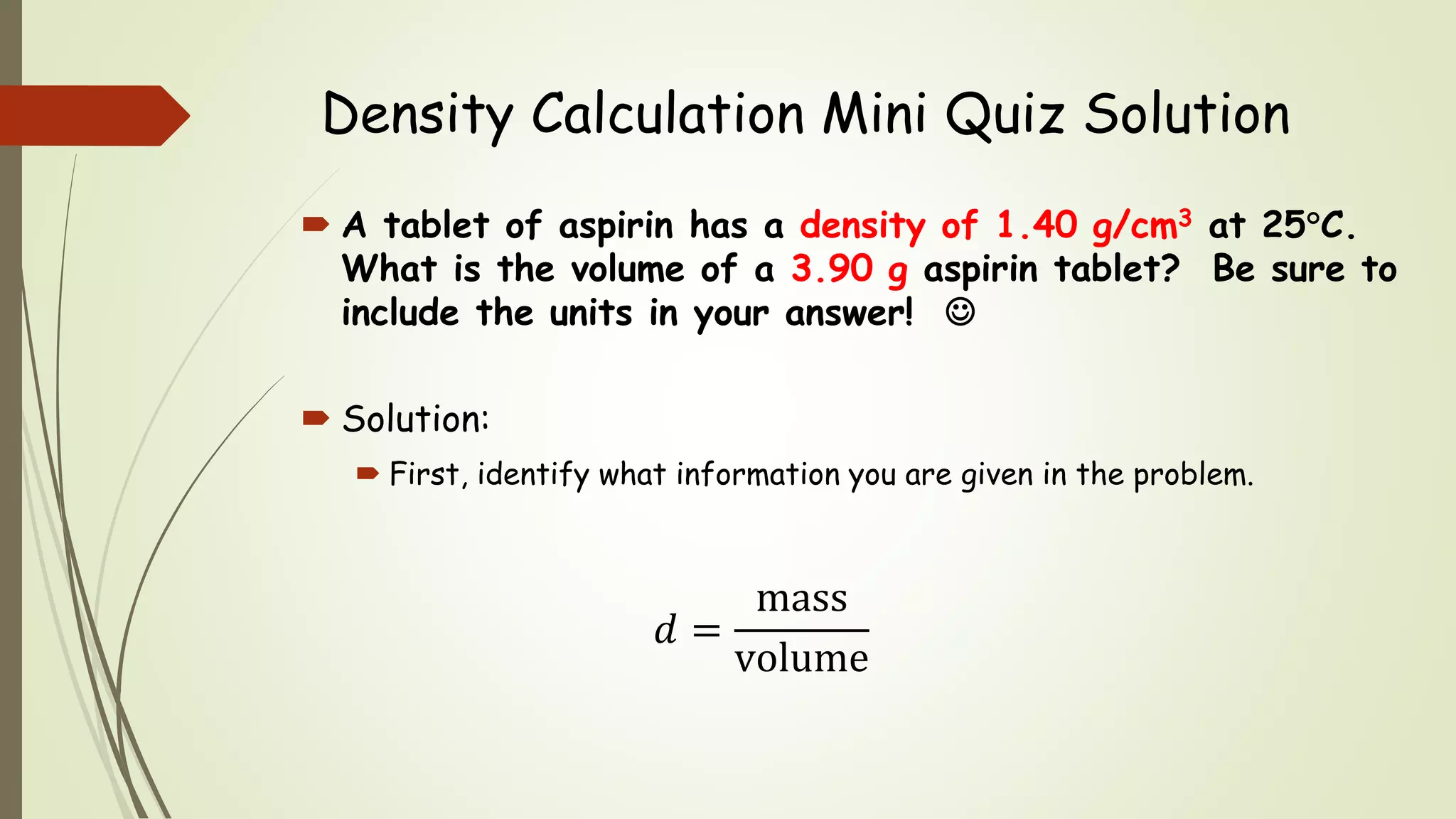 Density Calculation Mini Quiz Solution
 A tablet of aspirin has a density of 1.40 g/cm3 at 25C.
What is the volume of a 3.90 g aspirin tablet? Be sure to
include the units in your answer! 
 Solution:
 First, identify what information you are given in the problem.
𝑑 =
mass
volume
 