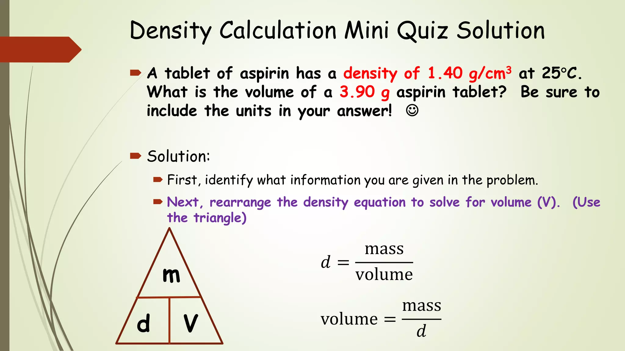 Density Calculation Mini Quiz Solution
 A tablet of aspirin has a density of 1.40 g/cm3 at 25C.
What is the volume of a 3.90 g aspirin tablet? Be sure to
include the units in your answer! 
 Solution:
 First, identify what information you are given in the problem.
 Next, rearrange the density equation to solve for volume (V). (Use
the triangle)
d
m
V
𝑑 =
mass
volume
volume =
mass
𝑑
 
