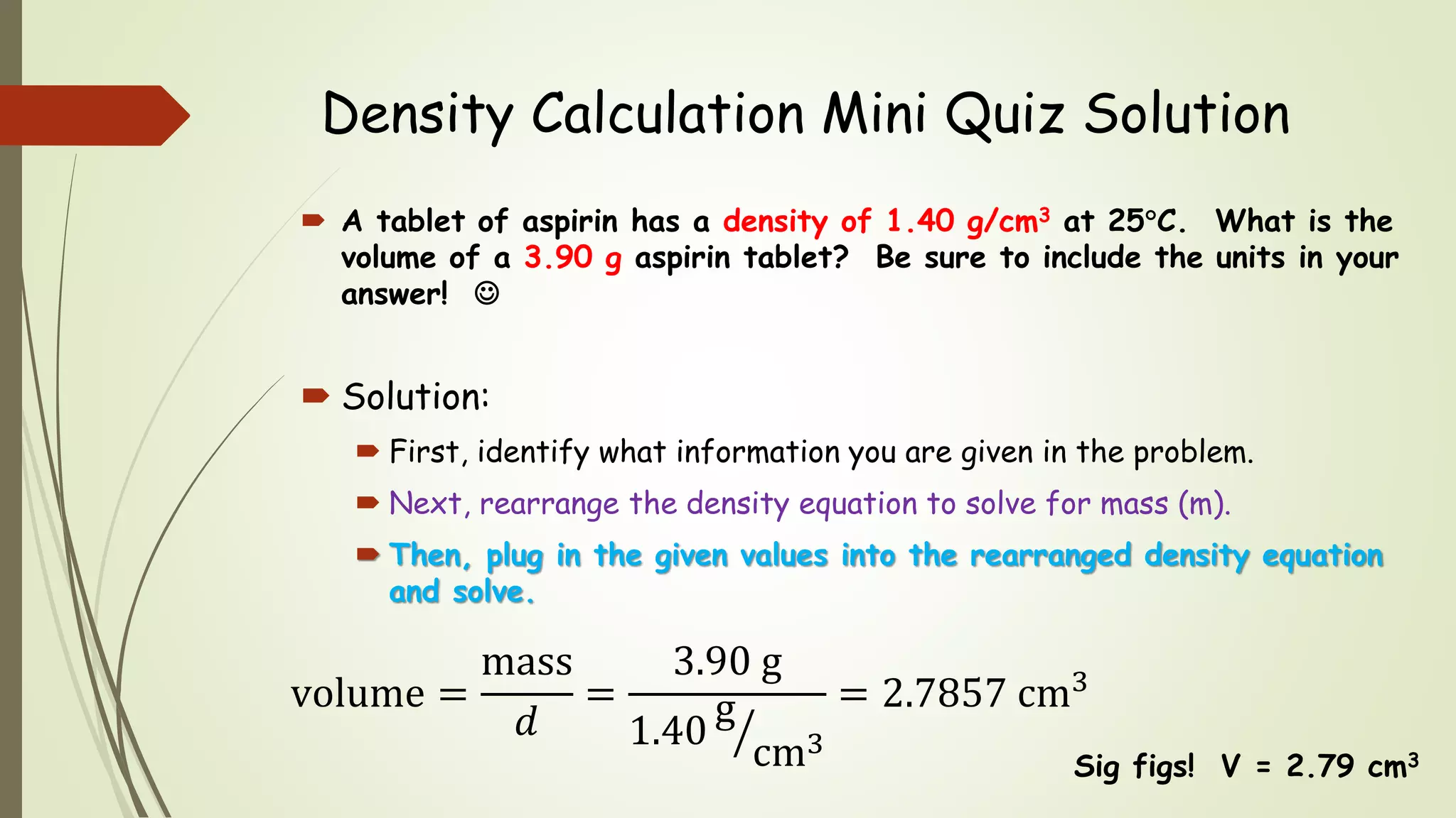 Density Calculation Mini Quiz Solution
 A tablet of aspirin has a density of 1.40 g/cm3 at 25C. What is the
volume of a 3.90 g aspirin tablet? Be sure to include the units in your
answer! 
 Solution:
 First, identify what information you are given in the problem.
 Next, rearrange the density equation to solve for mass (m).
 Then, plug in the given values into the rearranged density equation
and solve.
Sig figs! V = 2.79 cm3
volume =
mass
𝑑
=
3.90 g
1.40
g
cm3
= 2.7857 cm3
 