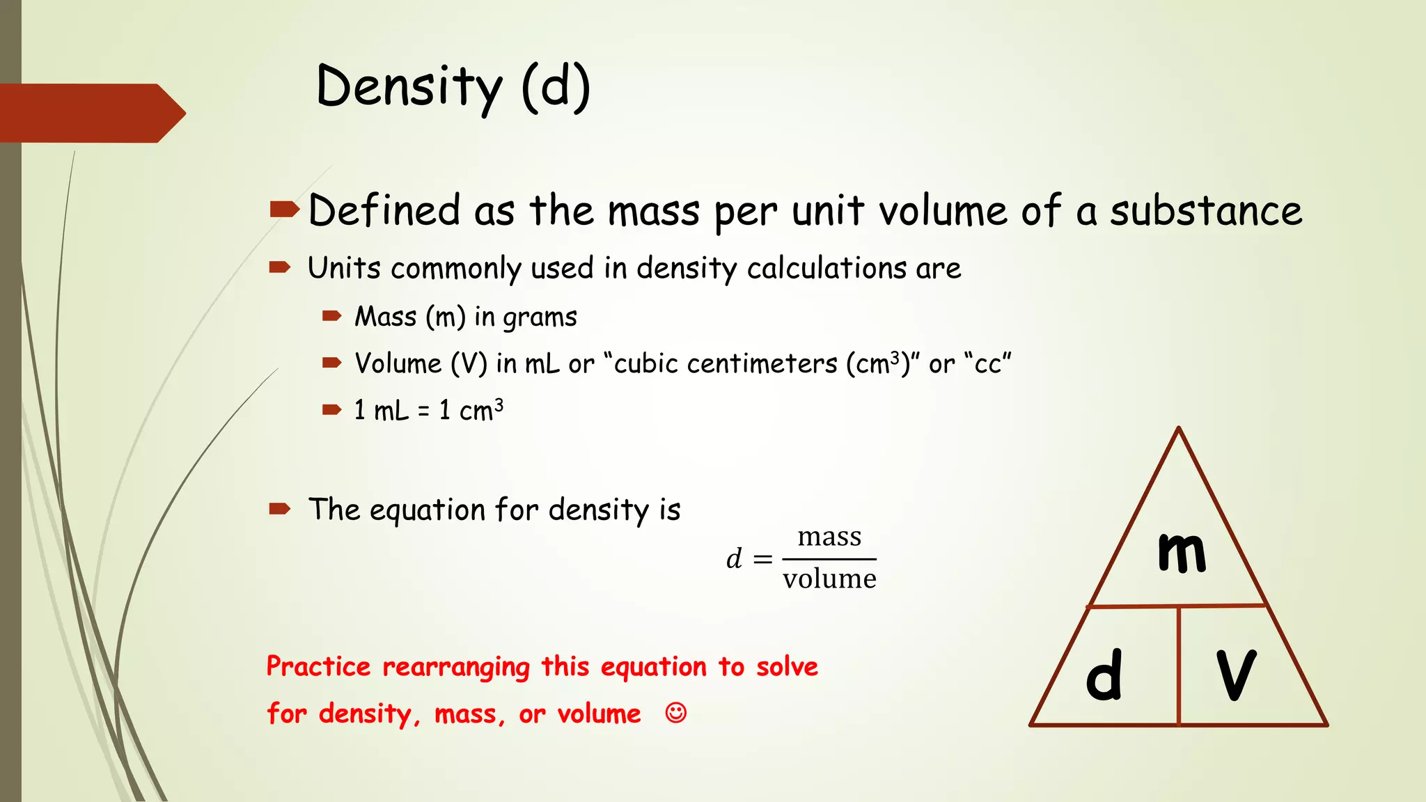 Density (d)
Defined as the mass per unit volume of a substance
 Units commonly used in density calculations are
 Mass (m) in grams
 Volume (V) in mL or “cubic centimeters (cm3)” or “cc”
 1 mL = 1 cm3
 The equation for density is
𝑑 =
mass
volume
Practice rearranging this equation to solve
for density, mass, or volume 
d
m
V
 