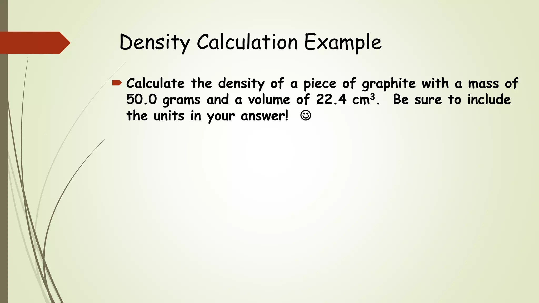 Density Calculation Example
 Calculate the density of a piece of graphite with a mass of
50.0 grams and a volume of 22.4 cm3. Be sure to include
the units in your answer! 
 