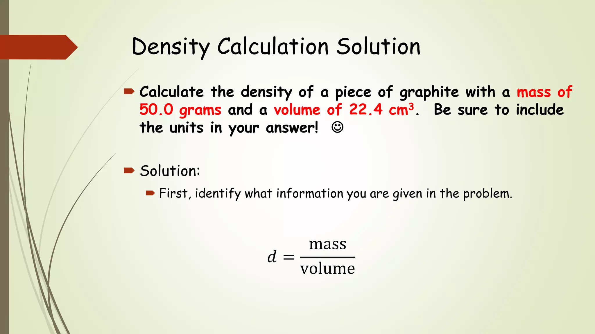 Density Calculation Solution
 Calculate the density of a piece of graphite with a mass of
50.0 grams and a volume of 22.4 cm3. Be sure to include
the units in your answer! 
 Solution:
 First, identify what information you are given in the problem.
𝑑 =
mass
volume
 