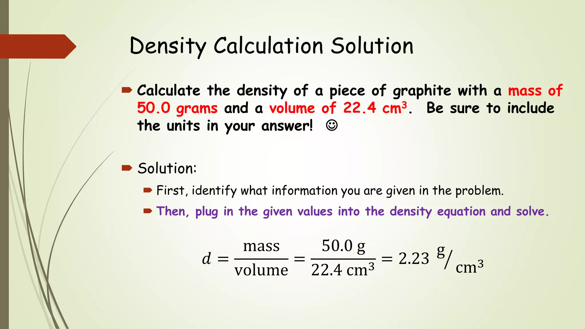 Density Calculation Solution
 Calculate the density of a piece of graphite with a mass of
50.0 grams and a volume of 22.4 cm3. Be sure to include
the units in your answer! 
 Solution:
 First, identify what information you are given in the problem.
 Then, plug in the given values into the density equation and solve.
𝑑 =
mass
volume
=
50.0 g
22.4 cm3
= 2.23
g
cm3
 