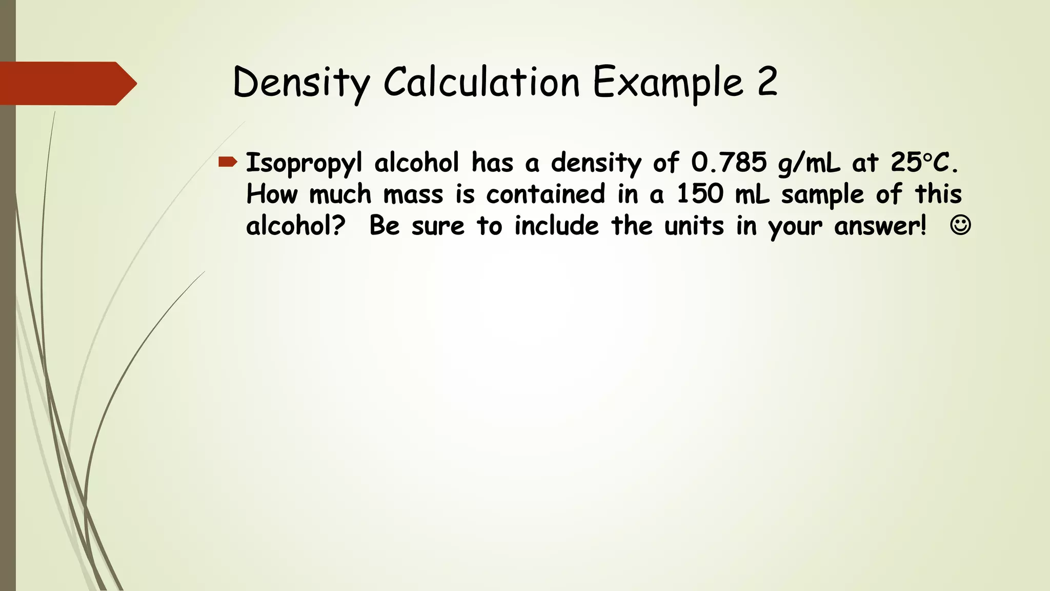 Density Calculation Example 2
 Isopropyl alcohol has a density of 0.785 g/mL at 25C.
How much mass is contained in a 150 mL sample of this
alcohol? Be sure to include the units in your answer! 
 