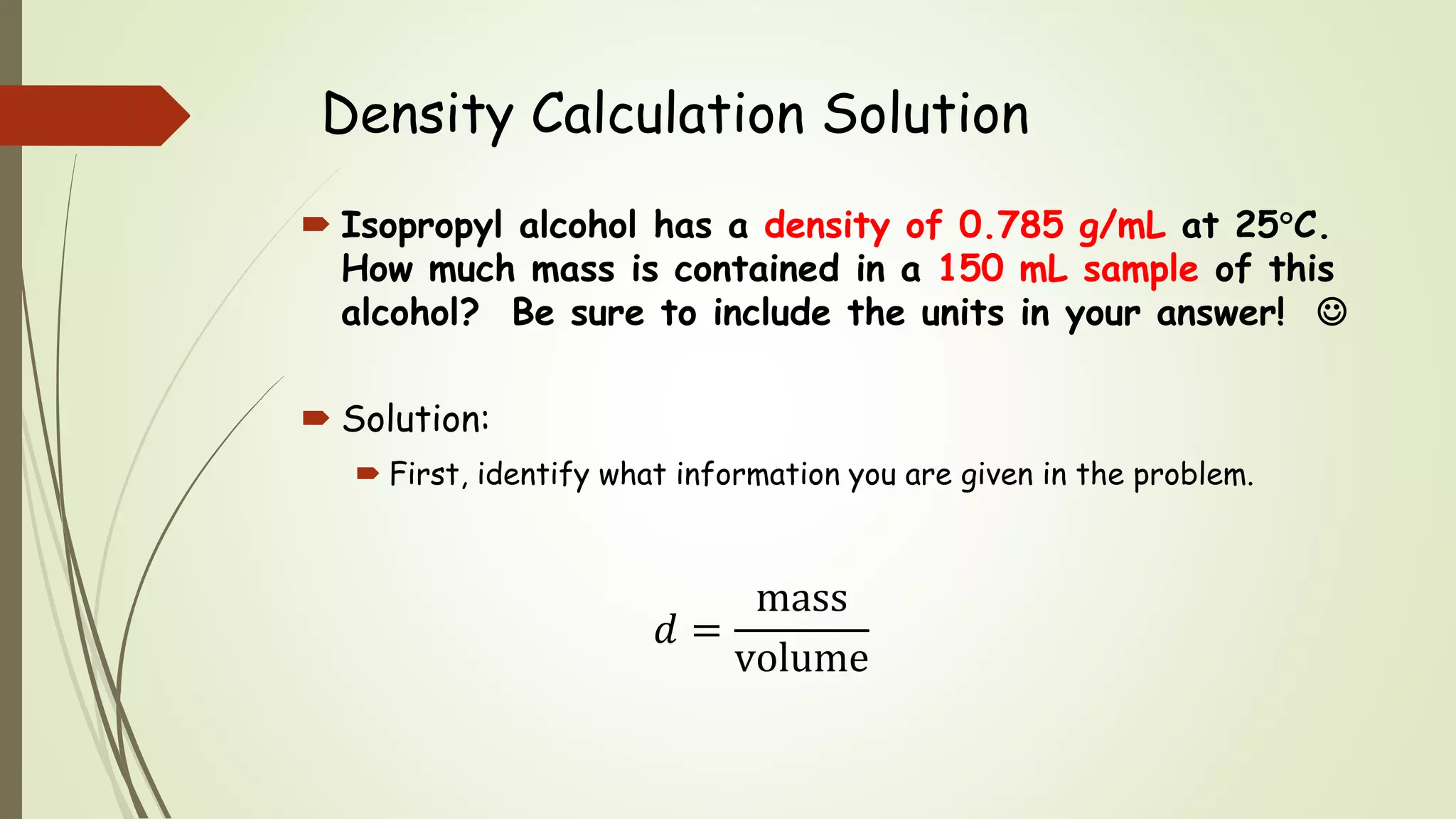 Density Calculation Solution
 Isopropyl alcohol has a density of 0.785 g/mL at 25C.
How much mass is contained in a 150 mL sample of this
alcohol? Be sure to include the units in your answer! 
 Solution:
 First, identify what information you are given in the problem.
𝑑 =
mass
volume
 