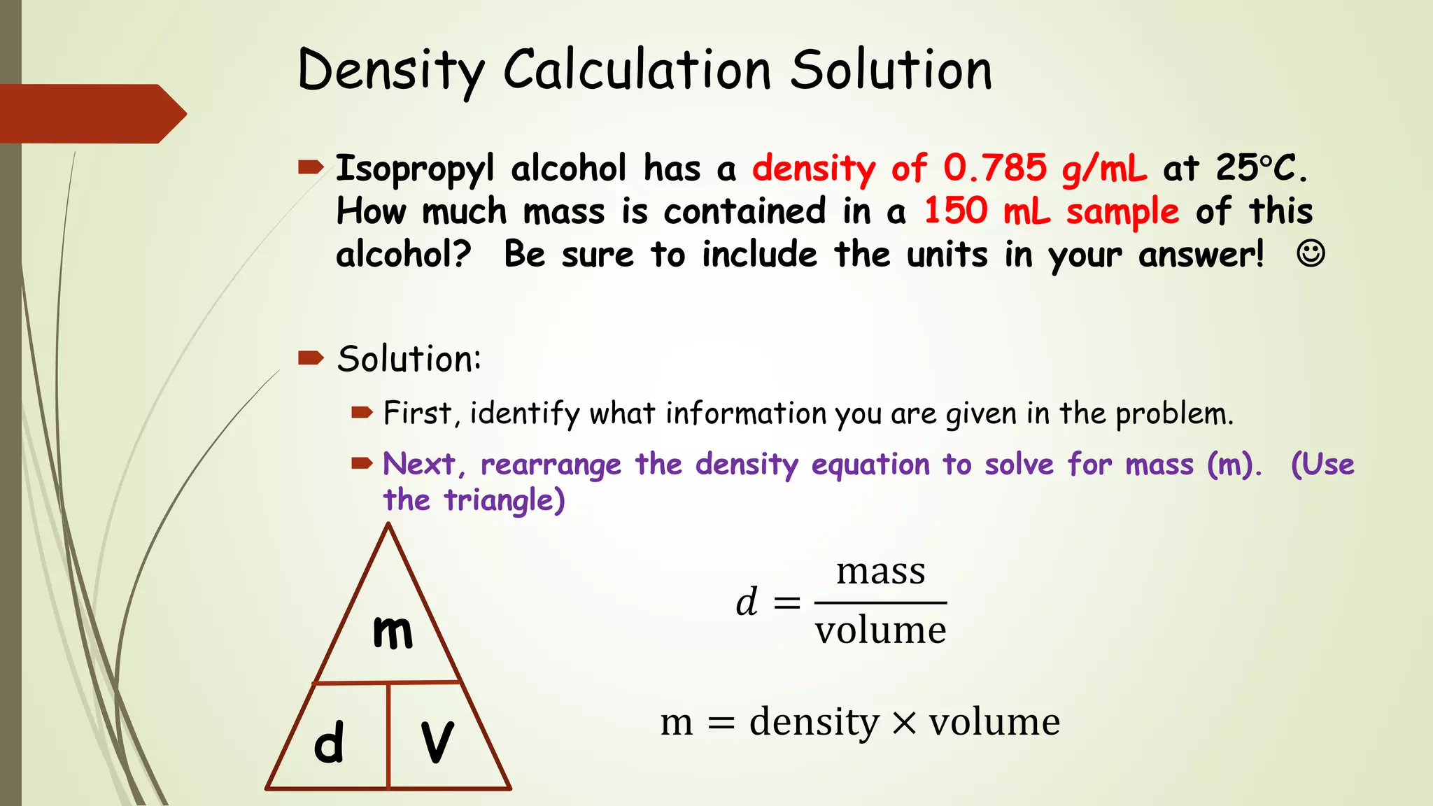 Density Calculation Solution
 Isopropyl alcohol has a density of 0.785 g/mL at 25C.
How much mass is contained in a 150 mL sample of this
alcohol? Be sure to include the units in your answer! 
 Solution:
 First, identify what information you are given in the problem.
 Next, rearrange the density equation to solve for mass (m). (Use
the triangle)
m = density × volume
d
m
V
𝑑 =
mass
volume
 